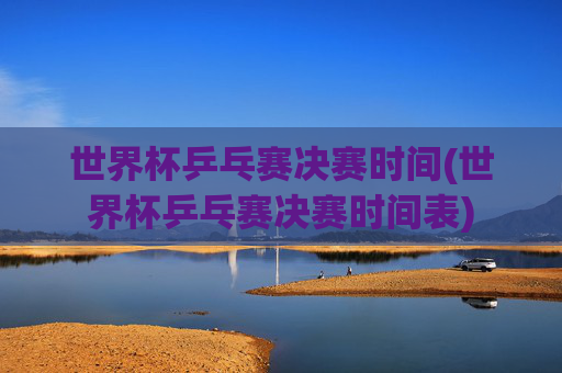 世界杯乒乓赛决赛时间(世界杯乒乓赛决赛时间表)