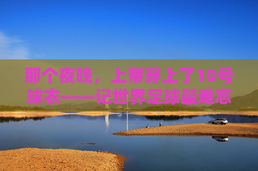 那个夜晚,上帝穿上了10号球衣——记世界足球最难忘的进球