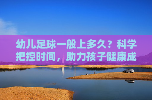 幼儿足球一般上多久?科学把控时间,助力孩子健康成长