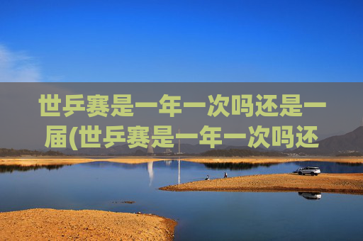 世乒赛是一年一次吗还是一届(世乒赛是一年一次吗还是一届一次啊)