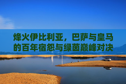 烽火伊比利亚,巴萨与皇马的百年宿怨与绿茵巅峰对决