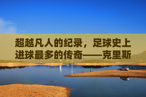超越凡人的纪录,足球史上进球最多的传奇——克里斯蒂亚诺·罗纳尔多