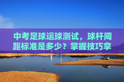 中考足球运球测试,球杆间距标准是多少?掌握技巧拿高分!