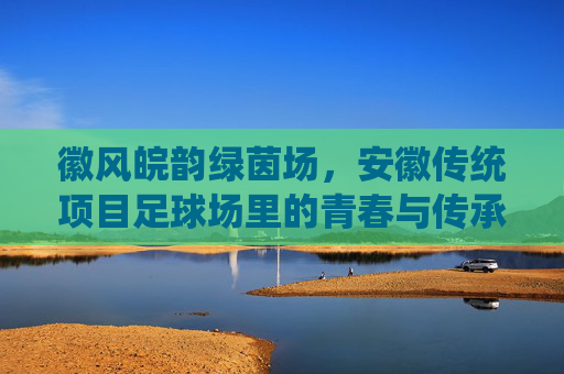 徽风皖韵绿茵场,安徽传统项目足球场里的青春与传承