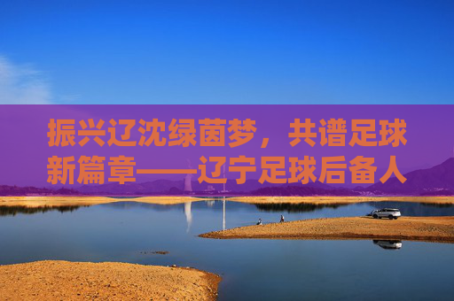 振兴辽沈绿茵梦,共谱足球新篇章——辽宁足球后备人才招聘正式启动
