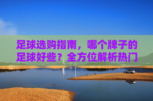 足球选购指南,哪个牌子的足球好些?全方位解析热门品牌