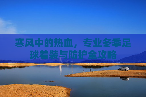 寒风中的热血,专业冬季足球着装与防护全攻略