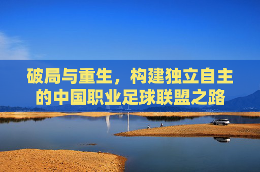 破局与重生,构建独立自主的中国职业足球联盟之路