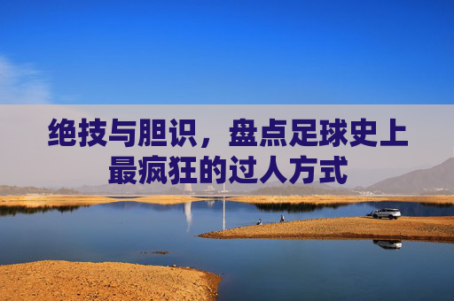绝技与胆识,盘点足球史上最疯狂的过人方式