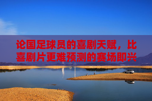 论国足球员的喜剧天赋,比喜剧片更难预测的赛场即兴表演