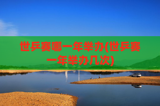 世乒赛哪一年举办(世乒赛一年举办几次)