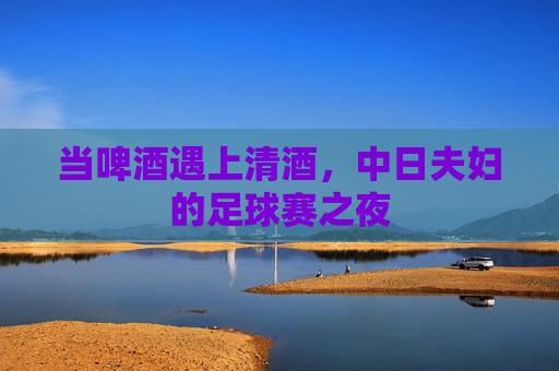 当啤酒遇上清酒,中日夫妇的足球赛之夜