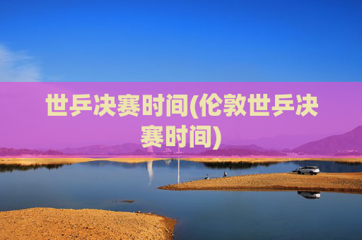 世乒决赛时间(伦敦世乒决赛时间)