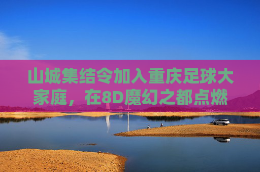 山城集结令加入重庆足球大家庭,在8D魔幻之都点燃你的绿茵热血!