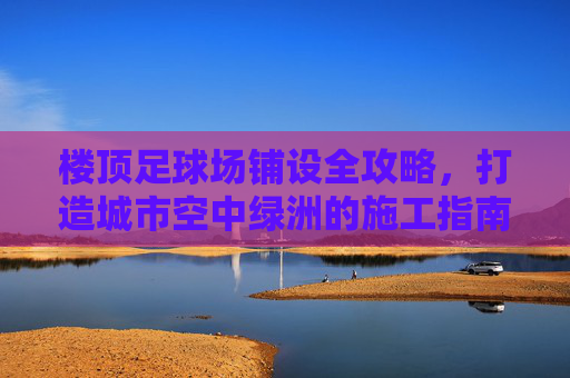 楼顶足球场铺设全攻略,打造城市空中绿洲的施工指南