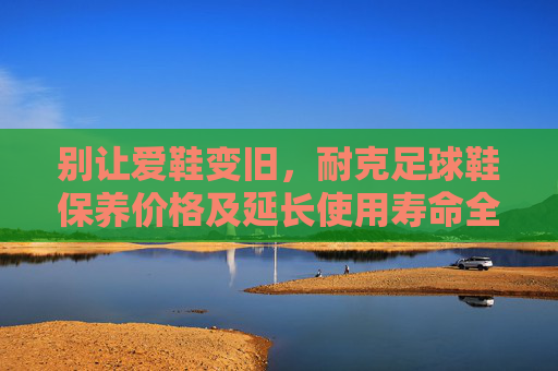 别让爱鞋变旧,耐克足球鞋保养价格及延长使用寿命全攻略