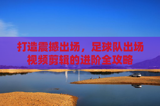 打造震撼出场,足球队出场视频剪辑的进阶全攻略