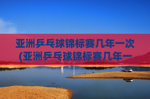 亚洲乒乓球锦标赛几年一次(亚洲乒乓球锦标赛几年一次比赛)