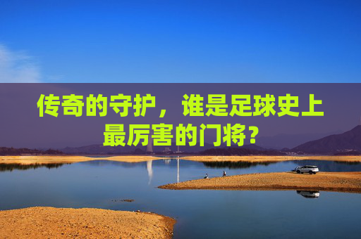 传奇的守护,谁是足球史上最厉害的门将?