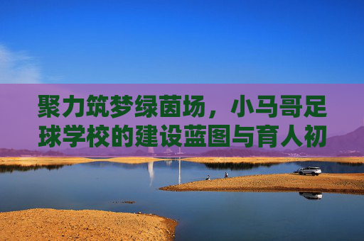 聚力筑梦绿茵场,小马哥足球学校的建设蓝图与育人初心