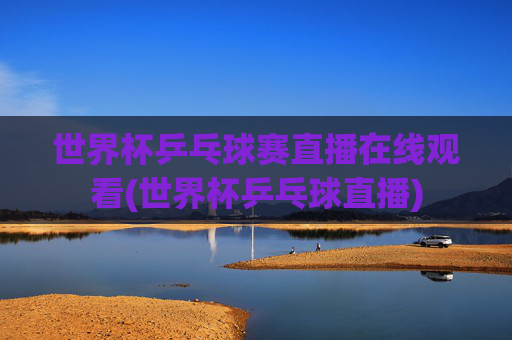 世界杯乒乓球赛直播在线观看(世界杯乒乓球直播)