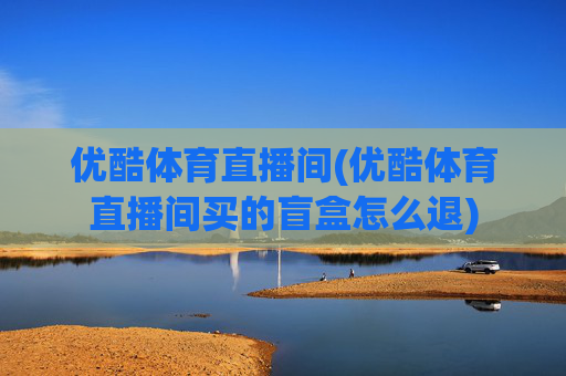 优酷体育直播间(优酷体育直播间买的盲盒怎么退)
