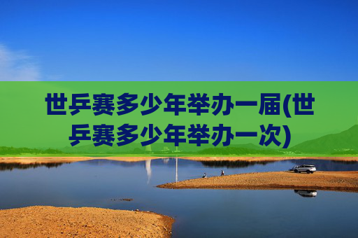 世乒赛多少年举办一届(世乒赛多少年举办一次)