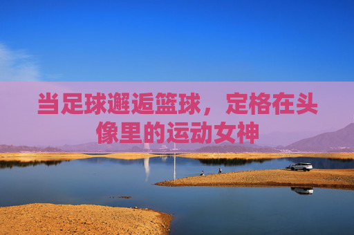 当足球邂逅篮球,定格在头像里的运动女神