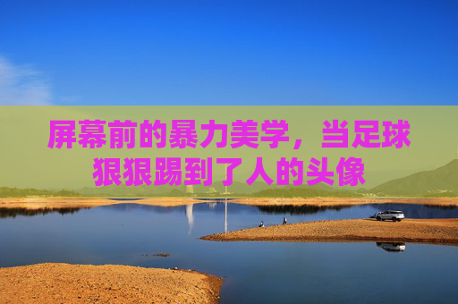 屏幕前的暴力美学,当足球狠狠踢到了人的头像
