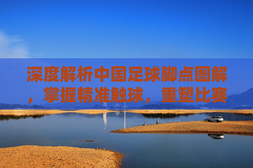 深度解析中国足球脚点图解,掌握精准触球,重塑比赛细节