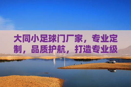 大同小足球门厂家,专业定制,品质护航,打造专业级训练利器