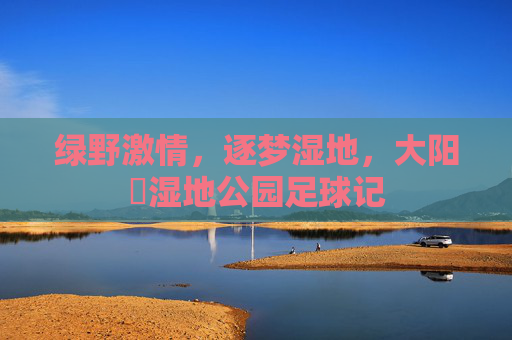 绿野激情,逐梦湿地,大阳垾湿地公园足球记