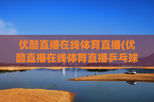 优酷直播在线体育直播(优酷直播在线体育直播乒乓球视频)