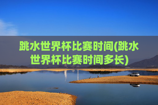跳水世界杯比赛时间(跳水世界杯比赛时间多长)