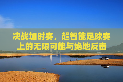 决战加时赛,超智能足球赛上的无限可能与绝地反击