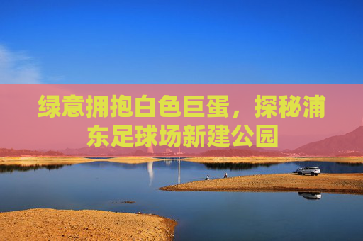 绿意拥抱白色巨蛋,探秘浦东足球场新建公园