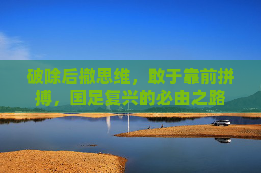 破除后撤思维,敢于靠前拼搏,国足复兴的必由之路