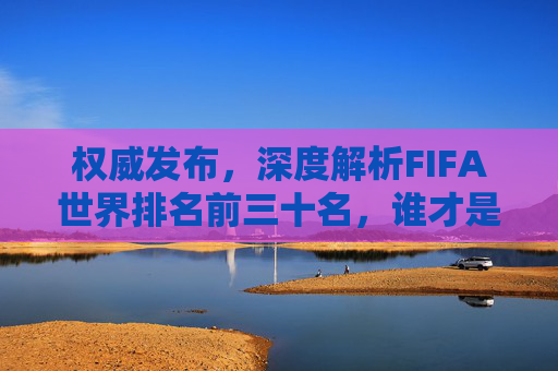 权威发布,深度解析FIFA世界排名前三十名,谁才是真正的足球霸主?