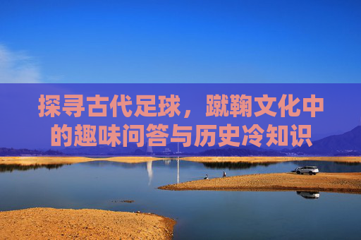 探寻古代足球,蹴鞠文化中的趣味问答与历史冷知识