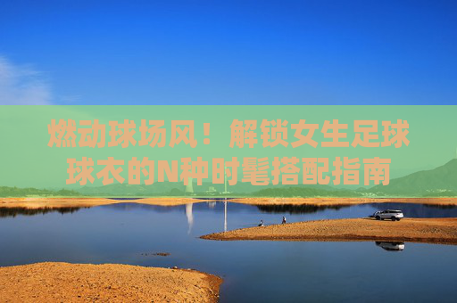 燃动球场风!解锁女生足球球衣的N种时髦搭配指南