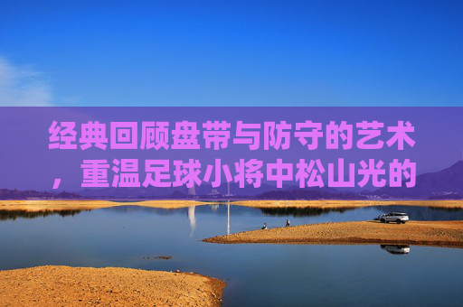 经典回顾盘带与防守的艺术,重温足球小将中松山光的毒蛇防守