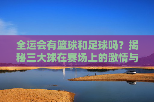 全运会有篮球和足球吗?揭秘三大球在赛场上的激情与荣耀