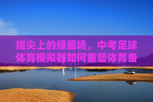 指尖上的绿茵场,中考足球体育模拟器如何重塑体育备考新生态