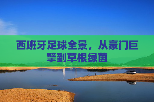 西班牙足球全景,从豪门巨擘到草根绿茵