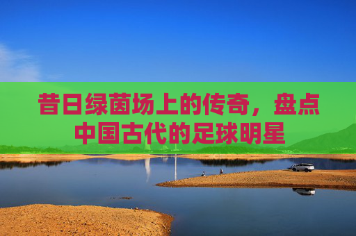 昔日绿茵场上的传奇,盘点中国古代的足球明星
