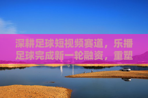 深耕足球短视频赛道,乐播足球完成新一轮融资,重塑草根赛事直播生态