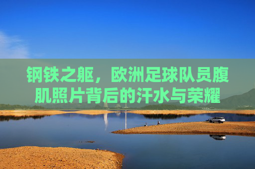 钢铁之躯,欧洲足球队员腹肌照片背后的汗水与荣耀