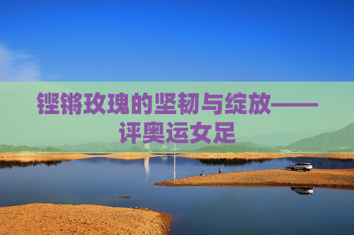 铿锵玫瑰的坚韧与绽放——评奥运女足