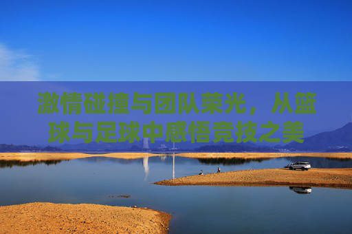 激情碰撞与团队荣光,从篮球与足球中感悟竞技之美