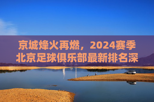 京城烽火再燃,2024赛季北京足球俱乐部最新排名深度解析